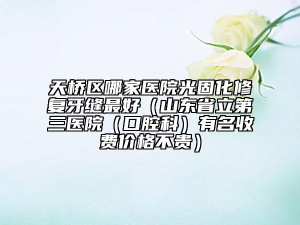 天橋區(qū)哪家醫(yī)院光固化修復(fù)牙縫最好（山東省立第三醫(yī)院（口腔科）有名收費(fèi)價(jià)格不貴）