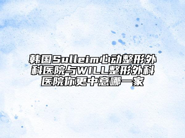 韓國Sulleim心動整形外科醫(yī)院與WILL整形外科醫(yī)院你更中意哪一家