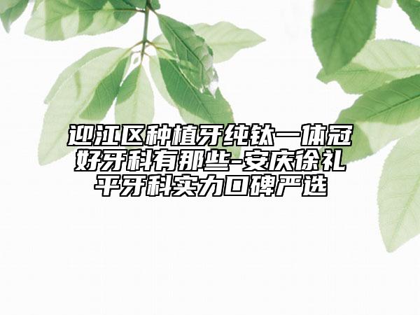 迎江區(qū)種植牙純鈦一體冠好牙科有那些-安慶徐禮平牙科實力口碑嚴選
