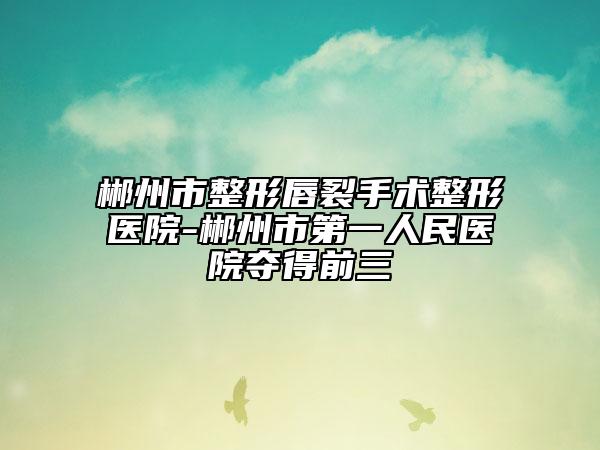 郴州市整形唇裂手術整形醫(yī)院-郴州市第一人民醫(yī)院奪得前三