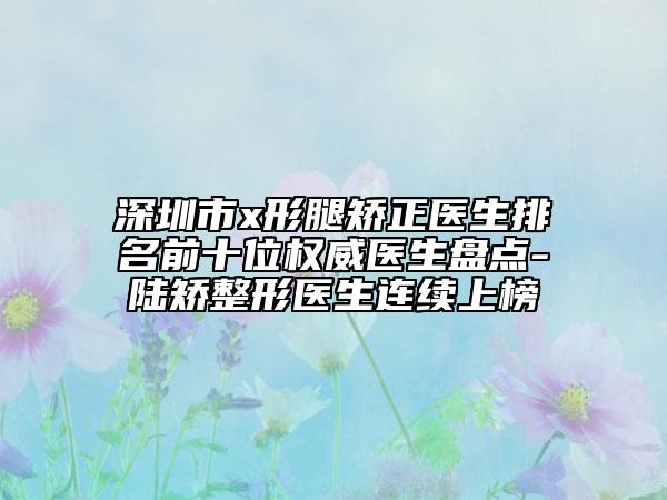 深圳市x形腿矯正醫(yī)生排名前十位權(quán)威醫(yī)生盤(pán)點(diǎn)-陸矯整形醫(yī)生連續(xù)上榜