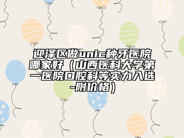 迎澤區(qū)做unic種牙醫(yī)院哪家好（山西醫(yī)科大學(xué)第一醫(yī)院口腔科等實(shí)力入選-附價(jià)格）