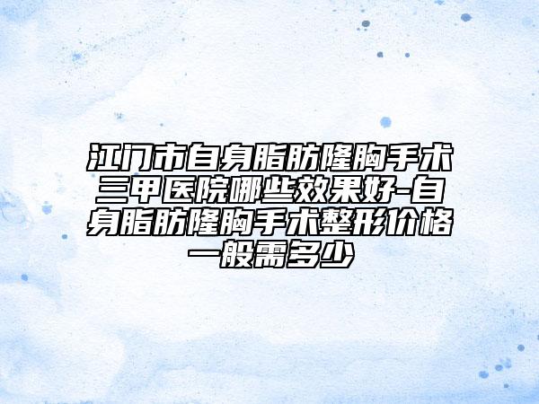 江門市自身脂肪隆胸手術(shù)三甲醫(yī)院哪些效果好-自身脂肪隆胸手術(shù)整形價格一般需多少