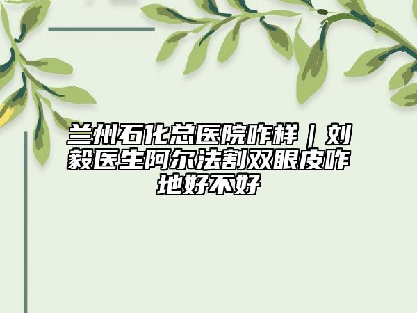 蘭州石化總醫(yī)院咋樣｜劉毅醫(yī)生阿爾法割雙眼皮咋地好不好