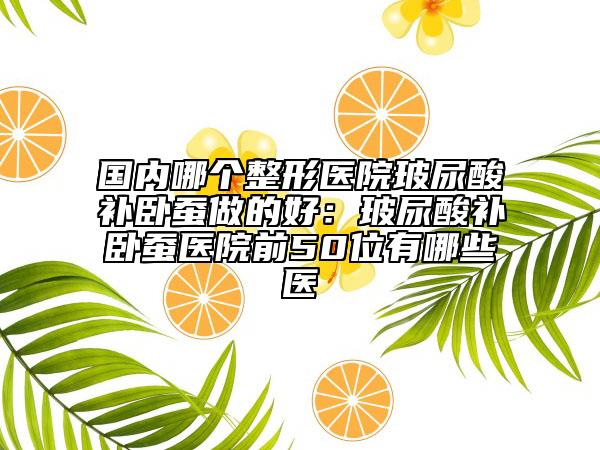 國內哪個整形醫(yī)院玻尿酸補臥蠶做的好：玻尿酸補臥蠶醫(yī)院前50位有哪些醫(yī)