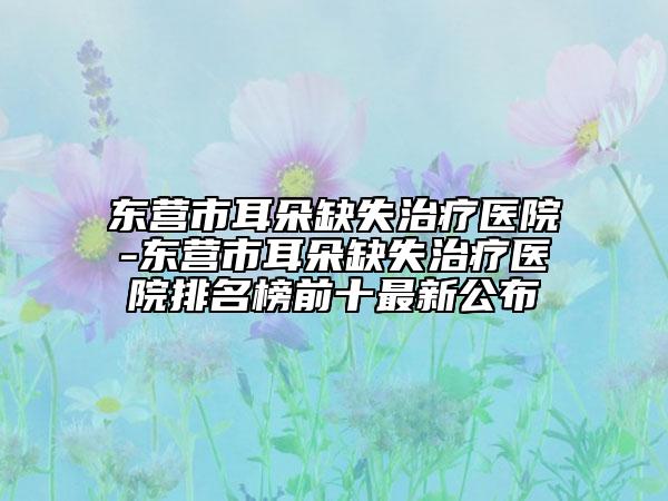 東營市耳朵缺失治療醫(yī)院-東營市耳朵缺失治療醫(yī)院排名榜前十最新公布