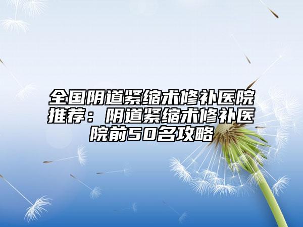 全國陰道緊縮術(shù)修補(bǔ)醫(yī)院推薦：陰道緊縮術(shù)修補(bǔ)醫(yī)院前50名攻略