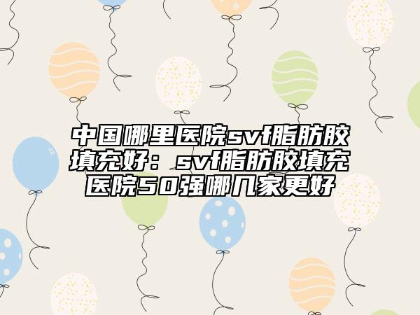 中國哪里醫(yī)院svf脂肪膠填充好：svf脂肪膠填充醫(yī)院50強(qiáng)哪幾家更好