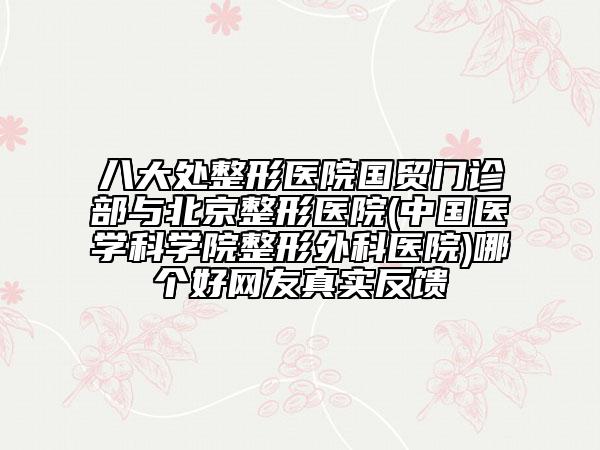 八大處整形醫(yī)院國貿(mào)門診部與北京整形醫(yī)院(中國醫(yī)學科學院整形外科醫(yī)院)哪個好網(wǎng)友真實反饋