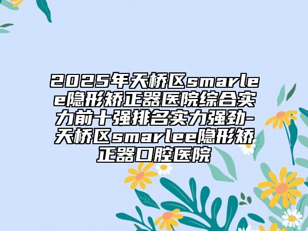 2025年天橋區(qū)smarlee隱形矯正器醫(yī)院綜合實力前十強排名實力強勁-天橋區(qū)smarlee隱形矯正器口腔醫(yī)院
