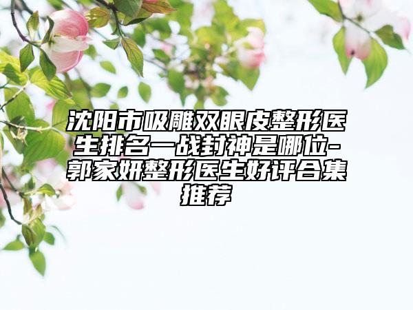 沈陽市吸雕雙眼皮整形醫(yī)生排名一戰(zhàn)封神是哪位-郭家妍整形醫(yī)生好評合集推薦