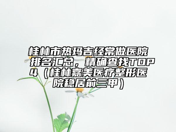 桂林市熱瑪吉經(jīng)常做醫(yī)院排名匯總，精確查找TOP4（桂林嘉美醫(yī)療整形醫(yī)院穩(wěn)居前三甲）