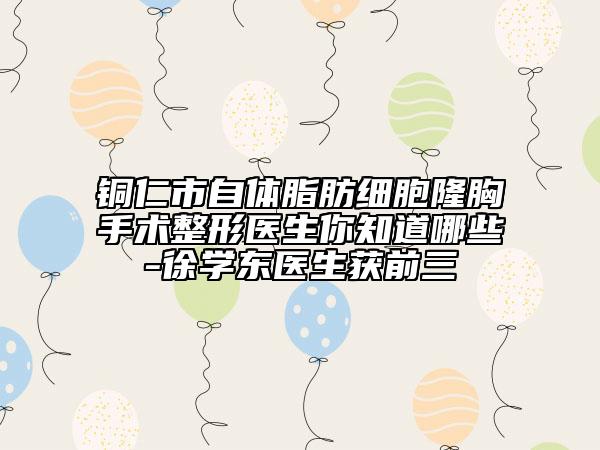 銅仁市自體脂肪細(xì)胞隆胸手術(shù)整形醫(yī)生你知道哪些-徐學(xué)東醫(yī)生獲前三