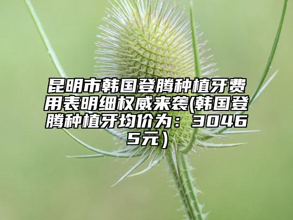 昆明市韓國登騰種植牙費用表明細權威來襲(韓國登騰種植牙均價為：30465元）
