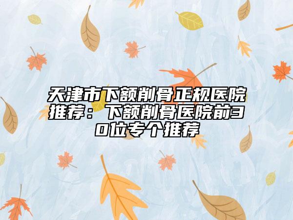 天津市下額削骨正規(guī)醫(yī)院推薦：下額削骨醫(yī)院前30位專個(gè)推薦