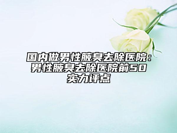 國內(nèi)做男性腋臭去除醫(yī)院：男性腋臭去除醫(yī)院前50實(shí)力評點(diǎn)