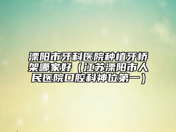 溧陽市牙科醫(yī)院種植牙橋架哪家好（江蘇溧陽市人民醫(yī)院口腔科神位第一）