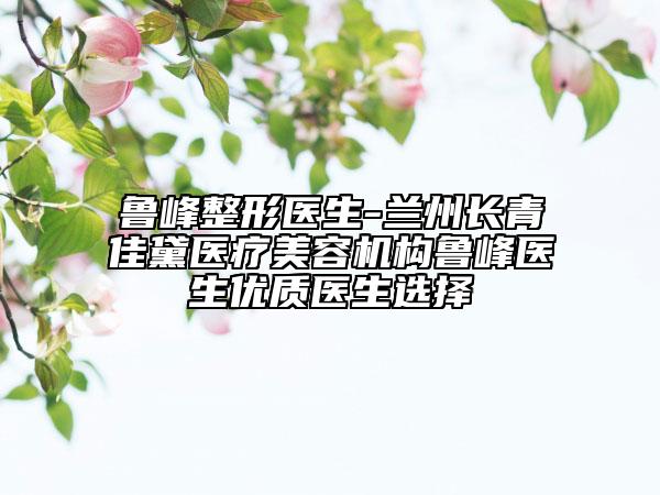 魯峰整形醫(yī)生-蘭州長青佳黛醫(yī)療美容機構(gòu)魯峰醫(yī)生優(yōu)質(zhì)醫(yī)生選擇