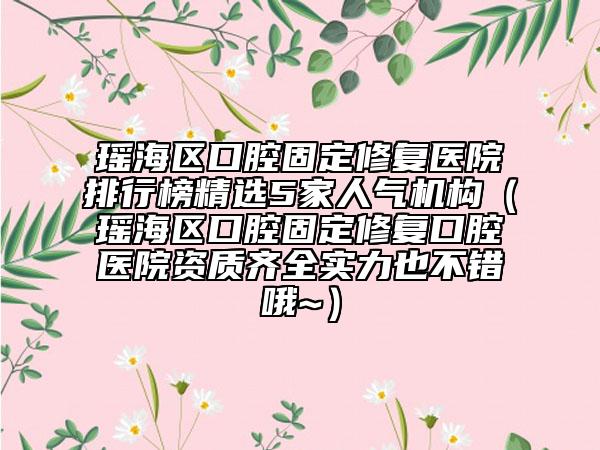 瑤海區(qū)口腔固定修復(fù)醫(yī)院排行榜精選5家人氣機(jī)構(gòu)（瑤海區(qū)口腔固定修復(fù)口腔醫(yī)院資質(zhì)齊全實(shí)力也不錯(cuò)哦~）