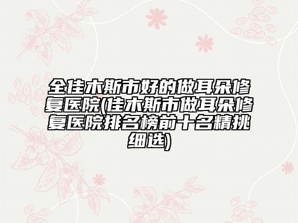全佳木斯市好的做耳朵修復醫(yī)院(佳木斯市做耳朵修復醫(yī)院排名榜前十名精挑細選)