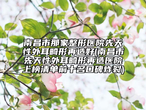 南昌市那家整形醫(yī)院先天性外耳畸形再造好(南昌市先天性外耳畸形再造醫(yī)院上榜清單前十名口碑炸裂)