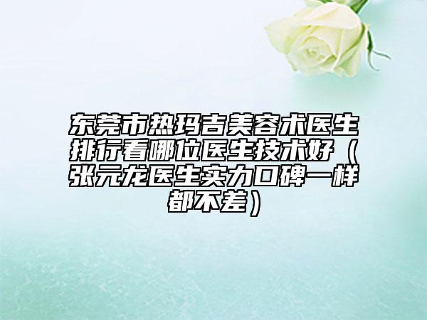 東莞市熱瑪吉美容術(shù)醫(yī)生排行看哪位醫(yī)生技術(shù)好（張?jiān)堘t(yī)生實(shí)力口碑一樣都不差）