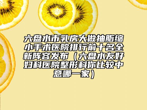 六盤水市乳房大做抽脂縮小手術(shù)醫(yī)院排行前十名全新陣容發(fā)布（六盤水友好婦科醫(yī)院整形科你比較中意哪一家）