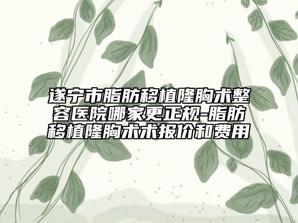 遂寧市脂肪移植隆胸術整容醫(yī)院哪家更正規(guī)-脂肪移植隆胸術術報價和費用