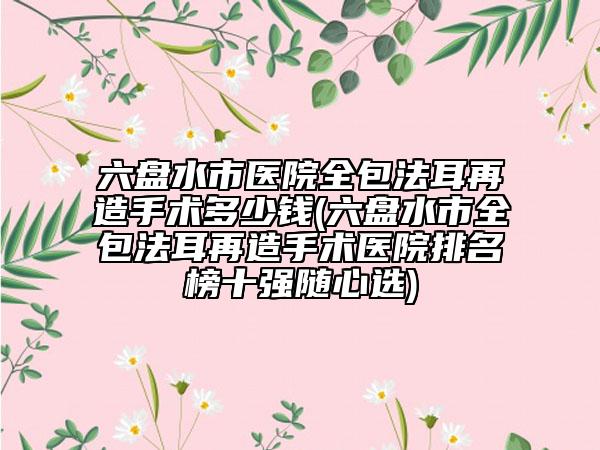 六盤水市醫(yī)院全包法耳再造手術(shù)多少錢(六盤水市全包法耳再造手術(shù)醫(yī)院排名榜十強(qiáng)隨心選)