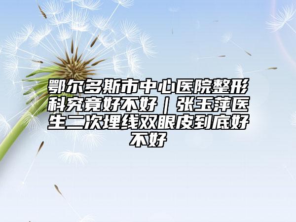 鄂爾多斯市中心醫(yī)院整形科究竟好不好｜張玉萍醫(yī)生二次埋線雙眼皮到底好不好