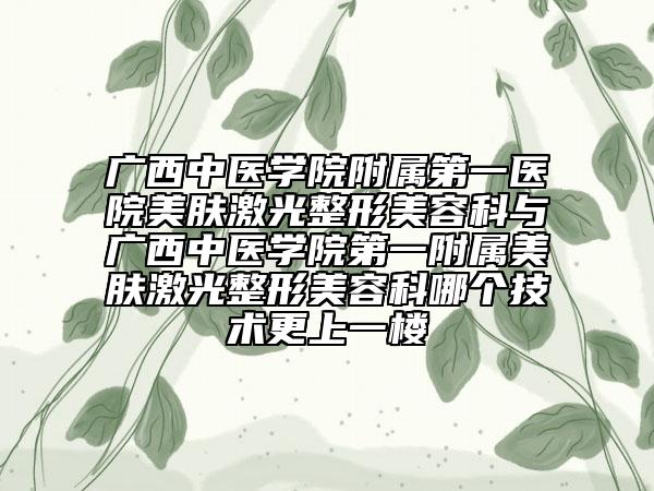 廣西中醫(yī)學(xué)院附屬第一醫(yī)院美膚激光整形美容科與廣西中醫(yī)學(xué)院第一附屬美膚激光整形美容科哪個技術(shù)更上一樓