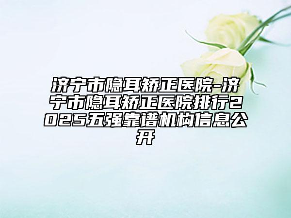 濟寧市隱耳矯正醫(yī)院-濟寧市隱耳矯正醫(yī)院排行2025五強靠譜機構(gòu)信息公開