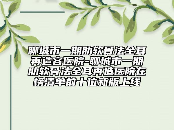 聊城市一期肋軟骨法全耳再造容醫(yī)院-聊城市一期肋軟骨法全耳再造醫(yī)院在榜清單前十位新版上線