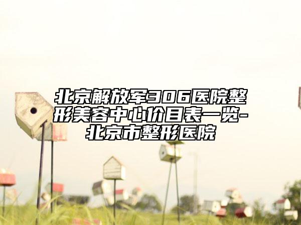 北京解放軍306醫(yī)院整形美容中心價目表一覽-北京市整形醫(yī)院