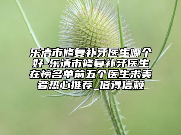 樂清市修復(fù)補(bǔ)牙醫(yī)生哪個(gè)好-樂清市修復(fù)補(bǔ)牙醫(yī)生在榜名單前五個(gè)醫(yī)生求美者熱心推薦_值得信賴