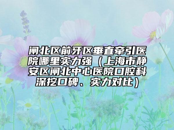 閘北區(qū)前牙區(qū)垂直牽引醫(yī)院哪里實力強（上海市靜安區(qū)閘北中心醫(yī)院口腔科深挖口碑、實力對比）