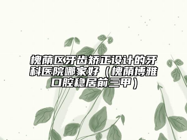 槐蔭區(qū)牙齒矯正設(shè)計(jì)的牙科醫(yī)院哪家好（槐蔭博雅口腔穩(wěn)居前三甲）