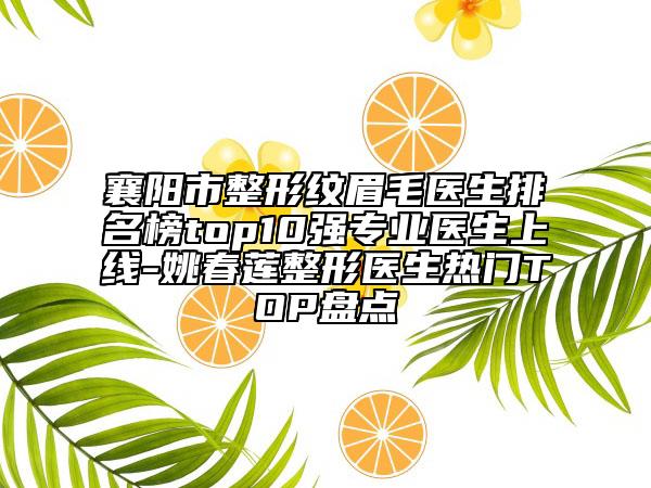 襄陽市整形紋眉毛醫(yī)生排名榜top10強(qiáng)專業(yè)醫(yī)生上線-姚春蓮整形醫(yī)生熱門TOP盤點(diǎn)