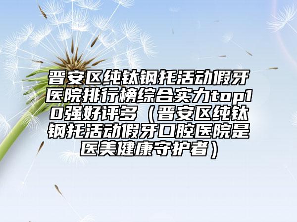 晉安區(qū)純鈦鋼托活動(dòng)假牙醫(yī)院排行榜綜合實(shí)力top10強(qiáng)好評(píng)多（晉安區(qū)純鈦鋼托活動(dòng)假牙口腔醫(yī)院是醫(yī)美健康守護(hù)者）