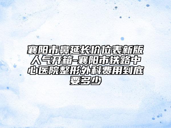 襄陽市鼻延長價位表新版人氣開箱-襄陽市鐵路中心醫(yī)院整形外科費用到底要多少