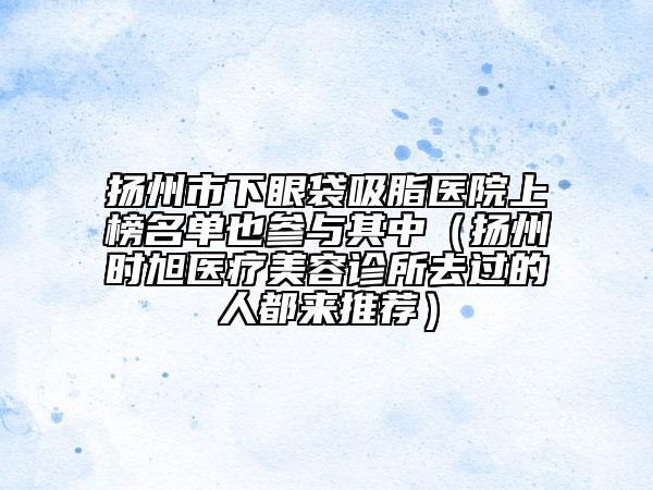 揚(yáng)州市下眼袋吸脂醫(yī)院上榜名單也參與其中（揚(yáng)州時(shí)旭醫(yī)療美容診所去過(guò)的人都來(lái)推薦）
