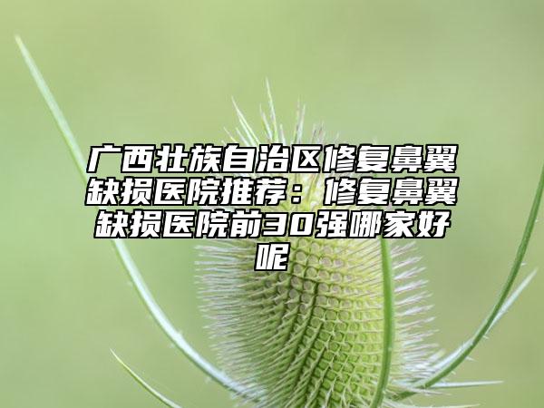 廣西壯族自治區(qū)修復(fù)鼻翼缺損醫(yī)院推薦：修復(fù)鼻翼缺損醫(yī)院前30強(qiáng)哪家好呢