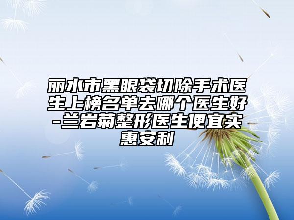 麗水市黑眼袋切除手術(shù)醫(yī)生上榜名單去哪個(gè)醫(yī)生好-蘭巖菊整形醫(yī)生便宜實(shí)惠安利