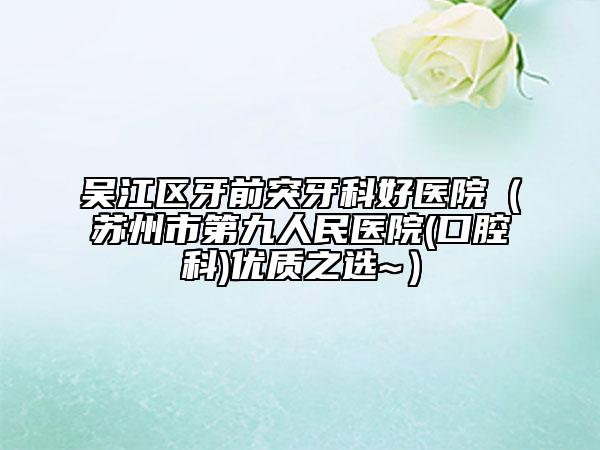 吳江區(qū)牙前突牙科好醫(yī)院（蘇州市第九人民醫(yī)院(口腔科)優(yōu)質(zhì)之選~）