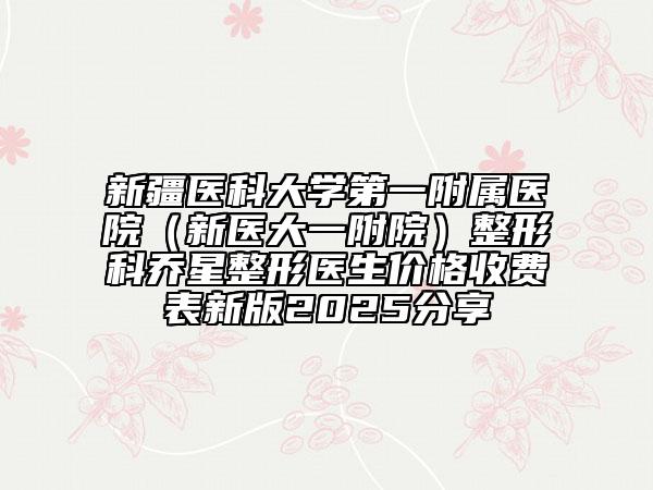 新疆醫(yī)科大學(xué)第一附屬醫(yī)院(新醫(yī)大一附院)整形科喬星整形醫(yī)生價格收費表新版2025分享