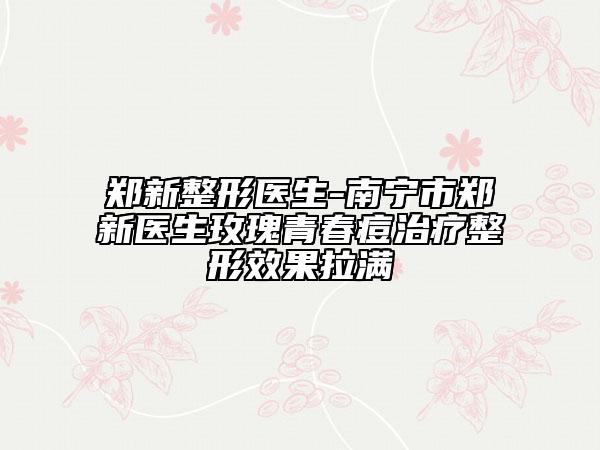 鄭新整形醫(yī)生-南寧市鄭新醫(yī)生玫瑰青春痘治療整形效果拉滿