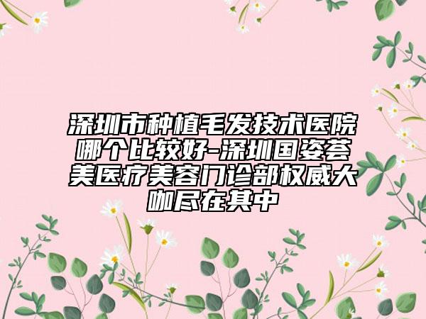 深圳市種植毛發(fā)技術(shù)醫(yī)院哪個比較好-深圳國姿薈美醫(yī)療美容門診部權(quán)威大咖盡在其中
