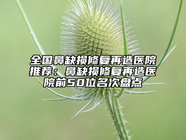 全國(guó)鼻缺損修復(fù)再造醫(yī)院推薦：鼻缺損修復(fù)再造醫(yī)院前50位名次盤(pán)點(diǎn)