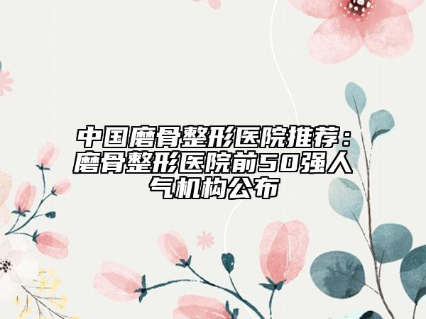 中國(guó)磨骨整形醫(yī)院推薦：磨骨整形醫(yī)院前50強(qiáng)人氣機(jī)構(gòu)公布