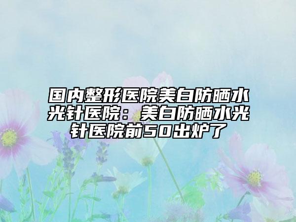國內(nèi)整形醫(yī)院美白防曬水光針醫(yī)院:美白防曬水光針醫(yī)院前50出爐了